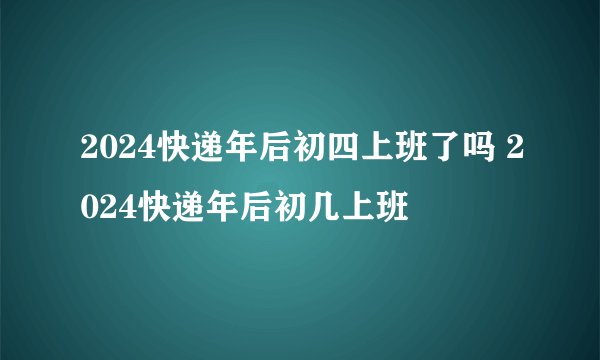 2024快递年后初四上班了吗 2024快递年后初几上班