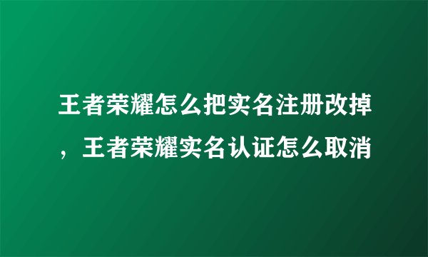 王者荣耀怎么把实名注册改掉，王者荣耀实名认证怎么取消