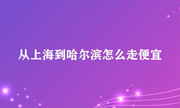 从上海到哈尔滨怎么走便宜