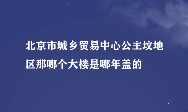 北京市城乡贸易中心公主坟地区那哪个大楼是哪年盖的