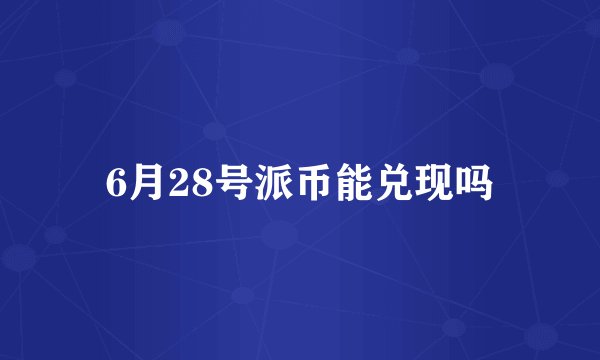 6月28号派币能兑现吗