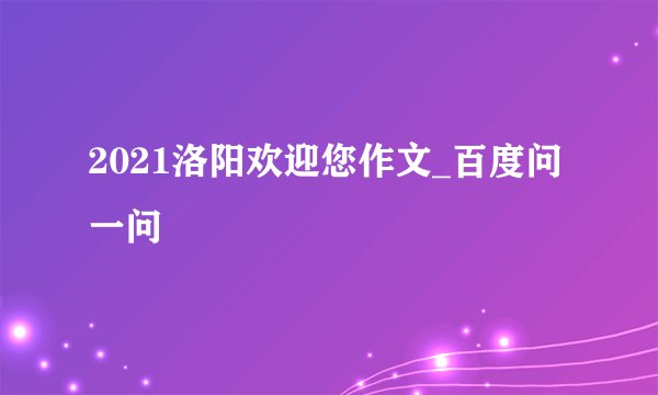 2021洛阳欢迎您作文_百度问一问