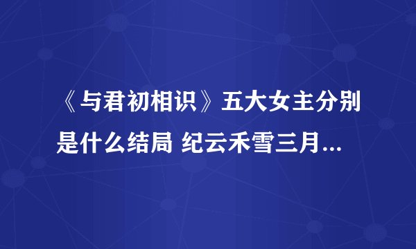 《与君初相识》五大女主分别是什么结局 纪云禾雪三月结局怎么样