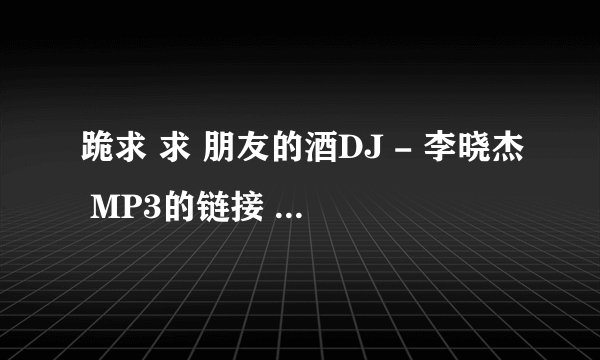 跪求 求 朋友的酒DJ - 李晓杰 MP3的链接 本人要上传到QQ空间当背景音乐！！ 邮箱：vainsweet@vip.qq.com