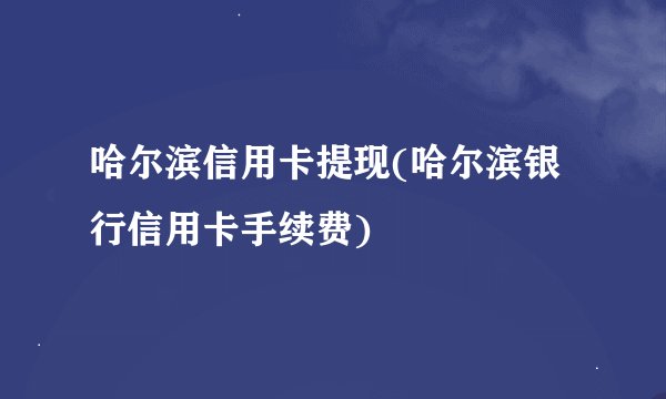 哈尔滨信用卡提现(哈尔滨银行信用卡手续费)