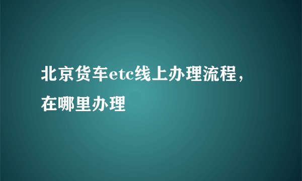 北京货车etc线上办理流程，在哪里办理