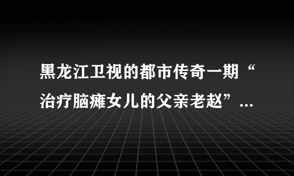 黑龙江卫视的都市传奇一期“治疗脑瘫女儿的父亲老赵”那期节目在哪里能看到？