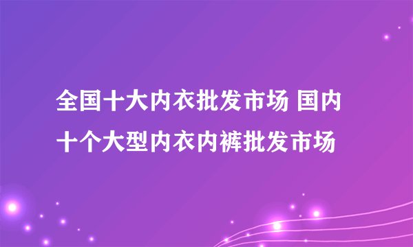 全国十大内衣批发市场 国内十个大型内衣内裤批发市场