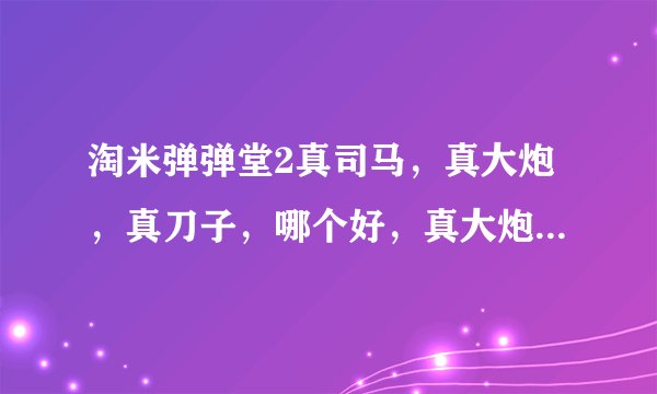 淘米弹弹堂2真司马，真大炮，真刀子，哪个好，真大炮和真刀子哪个好，必须解释各自的优点和不足