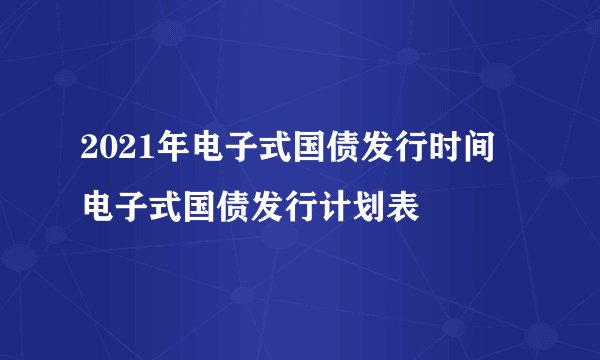 2021年电子式国债发行时间 电子式国债发行计划表