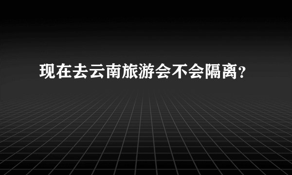 现在去云南旅游会不会隔离？