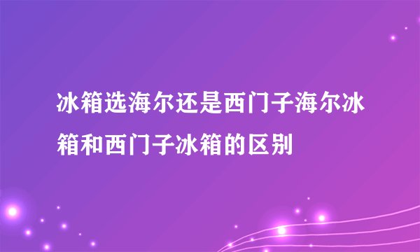 冰箱选海尔还是西门子海尔冰箱和西门子冰箱的区别