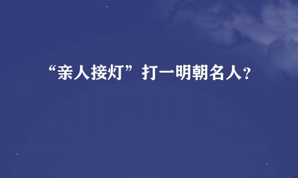 “亲人接灯”打一明朝名人？