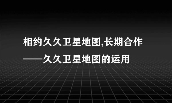相约久久卫星地图,长期合作——久久卫星地图的运用