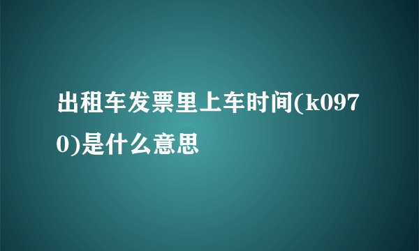 出租车发票里上车时间(k0970)是什么意思
