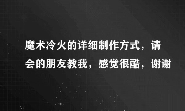 魔术冷火的详细制作方式，请会的朋友教我，感觉很酷，谢谢