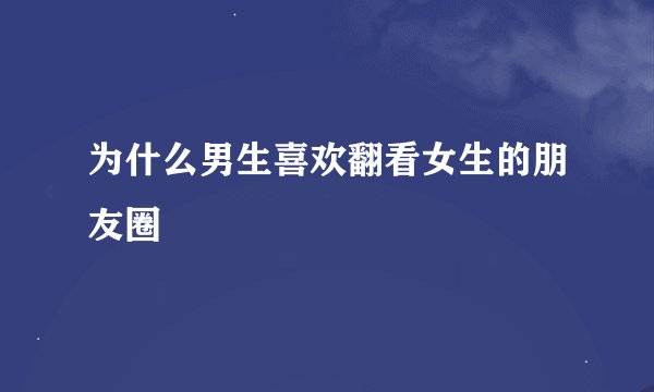 为什么男生喜欢翻看女生的朋友圈