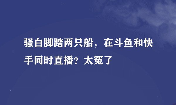 骚白脚踏两只船,在斗鱼和快手同时直播?太冤了