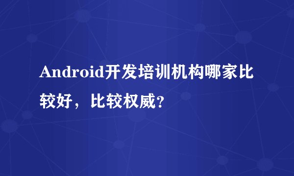 Android开发培训机构哪家比较好，比较权威？