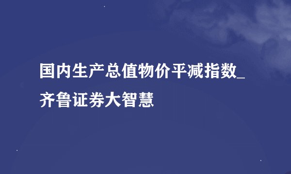 国内生产总值物价平减指数_齐鲁证券大智慧