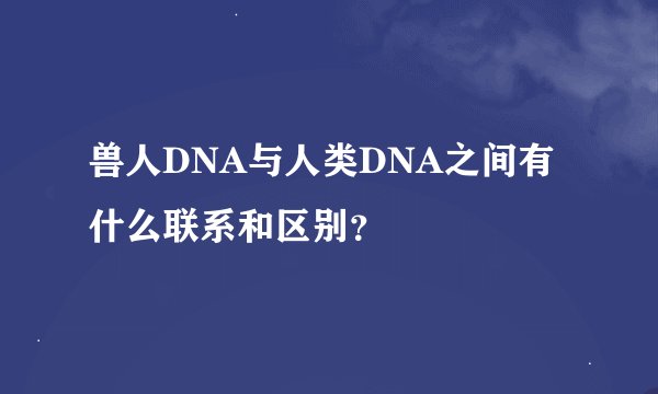 兽人DNA与人类DNA之间有什么联系和区别？