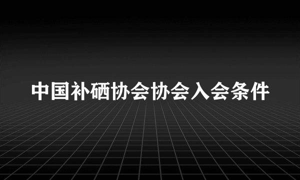 中国补硒协会协会入会条件