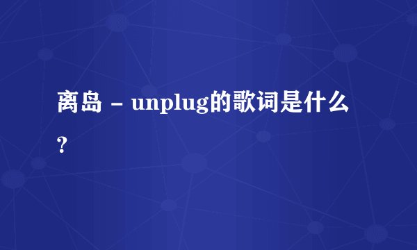 离岛 - unplug的歌词是什么？