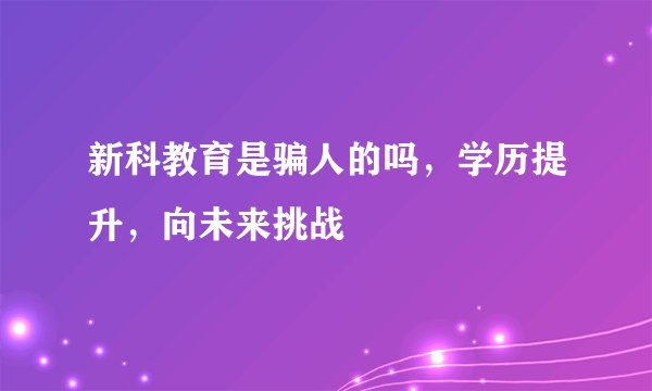 新科教育是骗人的吗，学历提升，向未来挑战