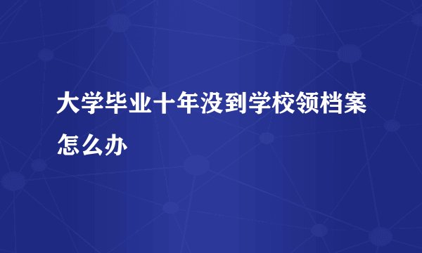 大学毕业十年没到学校领档案怎么办