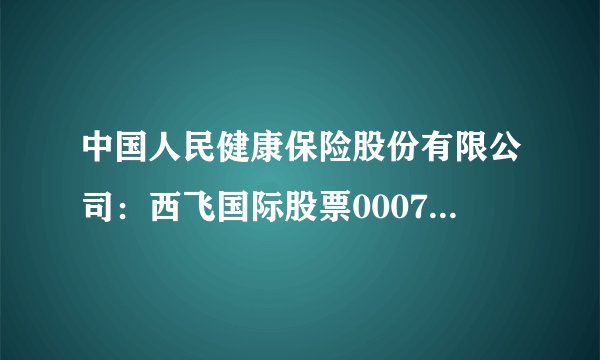 中国人民健康保险股份有限公司：西飞国际股票000755股吧