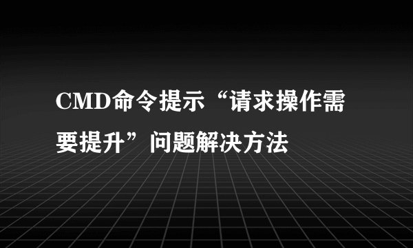 CMD命令提示“请求操作需要提升”问题解决方法