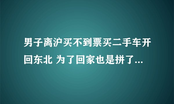 男子离沪买不到票买二手车开回东北 为了回家也是拼了！-今日热点
