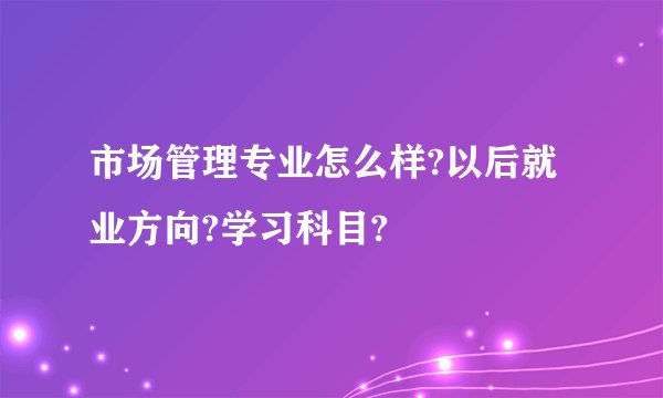 市场管理专业怎么样?以后就业方向?学习科目?