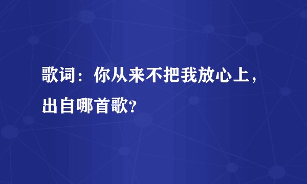 歌词：你从来不把我放心上，出自哪首歌？