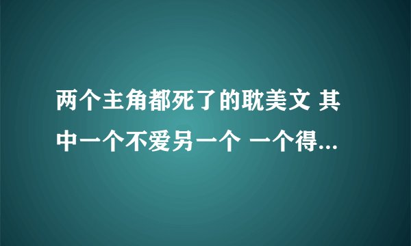 两个主角都死了的耽美文 其中一个不爱另一个 一个得病死 一个最后意外死的