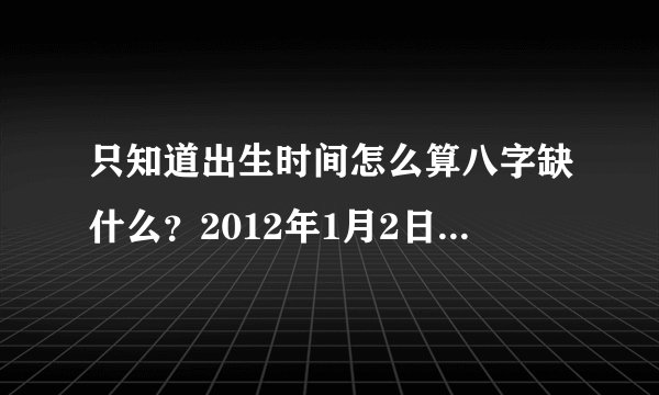 只知道出生时间怎么算八字缺什么？2012年1月2日，11点36分。。。小女孩