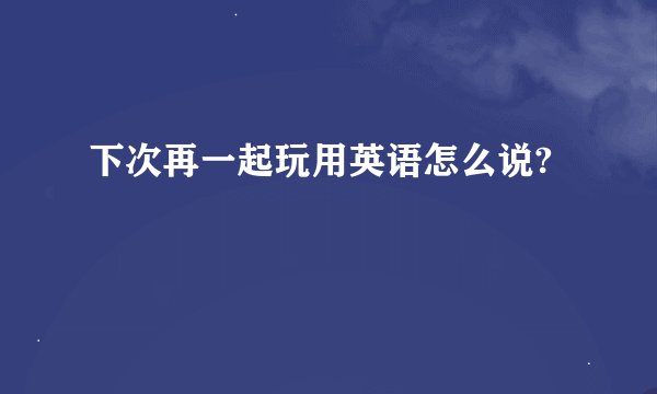 下次再一起玩用英语怎么说?