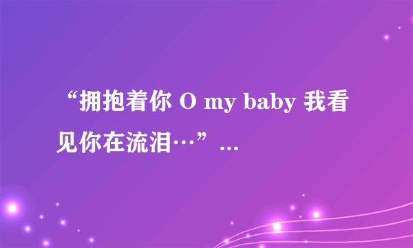 “拥抱着你 O my baby 我看见你在流泪…”什么歌的歌词