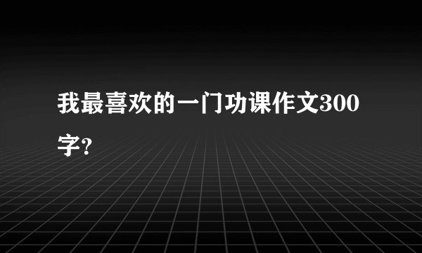 我最喜欢的一门功课作文300字？