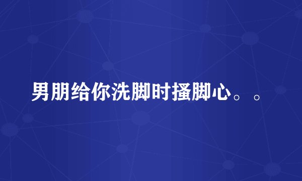男朋给你洗脚时搔脚心。。