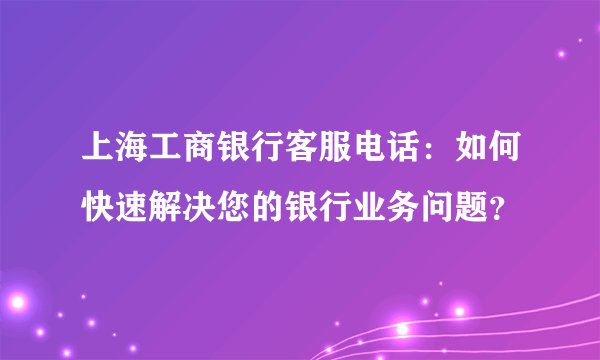 上海工商银行客服电话：如何快速解决您的银行业务问题？