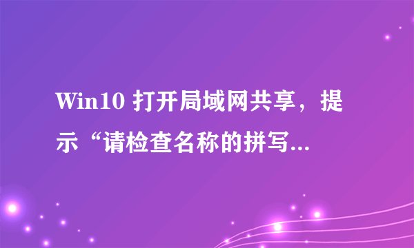 Win10 打开局域网共享，提示“请检查名称的拼写否则网络可能有问题”