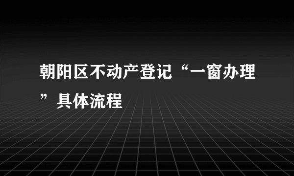 朝阳区不动产登记“一窗办理”具体流程