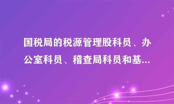 国税局的税源管理股科员、办公室科员、稽查局科员和基层分局科员四者工作职责有何区别