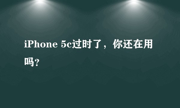 iPhone 5c过时了，你还在用吗？