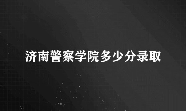 济南警察学院多少分录取