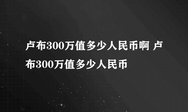 卢布300万值多少人民币啊 卢布300万值多少人民币