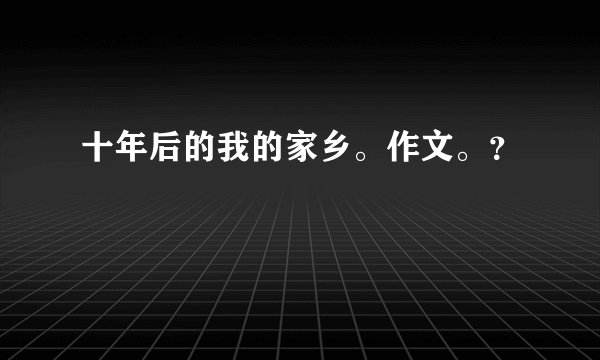 十年后的我的家乡。作文。？