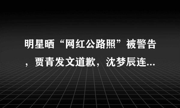 明星晒“网红公路照”被警告,贾青发文道歉,沈梦辰连夜删微博