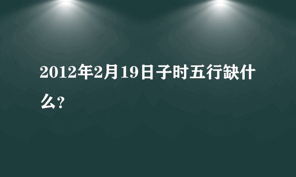 2012年2月19日子时五行缺什么？